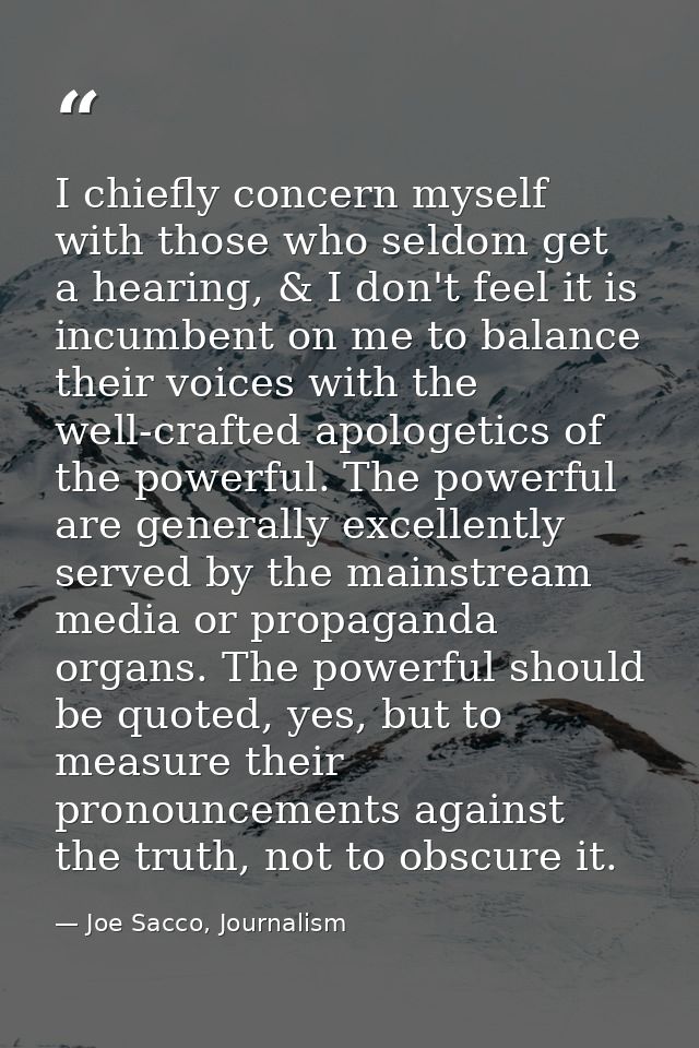 I chiefly concern myself with those who seldom get a hearing, & I don't feel it is incumbent on me to balance their voic — Joe Sacco, Journalism
