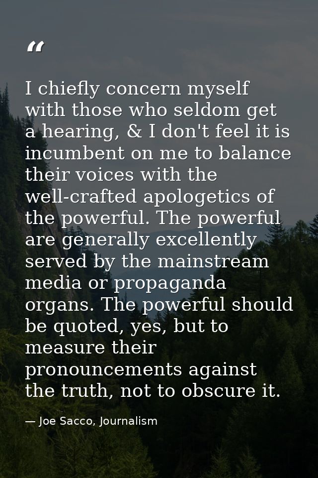 I chiefly concern myself with those who seldom get a hearing, & I don't feel it is incumbent on me to balance their voic — Joe Sacco, Journalism