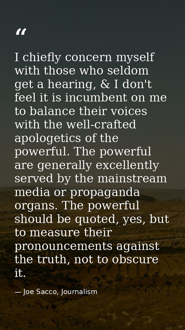 I chiefly concern myself with those who seldom get a hearing, & I don't feel it is incumbent on me to balance their voic — Joe Sacco, Journalism