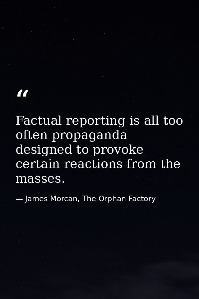 Factual reporting is all too often propaganda designed to provoke certain reactions from the masses. — James Morcan, The Orphan Factory