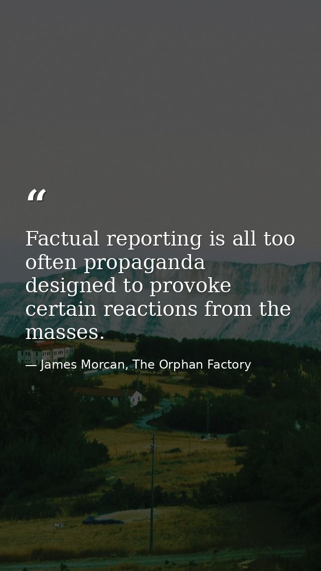 Factual reporting is all too often propaganda designed to provoke certain reactions from the masses. — James Morcan, The Orphan Factory