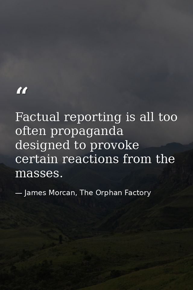 Factual reporting is all too often propaganda designed to provoke certain reactions from the masses. — James Morcan, The Orphan Factory
