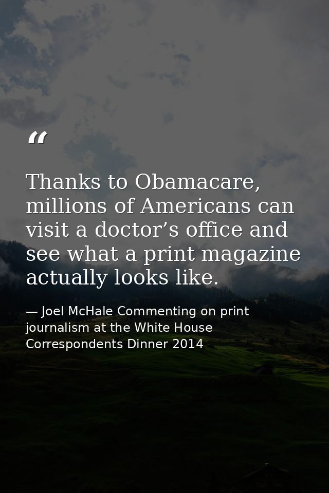 Thanks to Obamacare, millions of Americans can visit a doctor’s office and see what a print magazine actually looks like — Joel McHale Commenting on print journalism at the White House Correspondents Dinner 2014