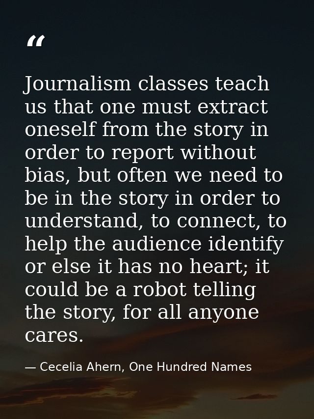 Journalism classes teach us that one must extract oneself from the story in order to report without bias, but often we n — Cecelia Ahern, One Hundred Names