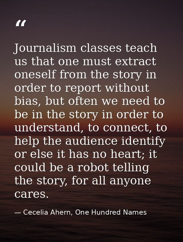 Journalism classes teach us that one must extract oneself from the story in order to report without bias, but often we n — Cecelia Ahern, One Hundred Names