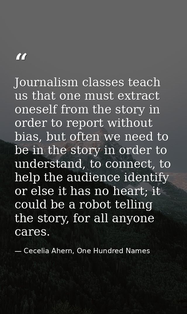 Journalism classes teach us that one must extract oneself from the story in order to report without bias, but often we n — Cecelia Ahern, One Hundred Names
