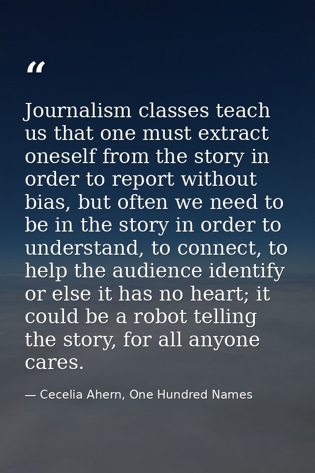 Journalism classes teach us that one must extract oneself from the story in order to report without bias, but often we n — Cecelia Ahern, One Hundred Names