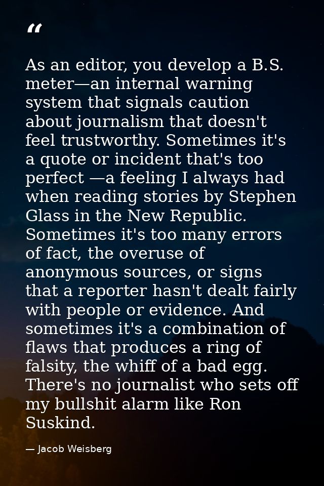 As an editor, you develop a B.S. meter—an internal warning system that signals caution about journalism that doesn't fee — Jacob Weisberg