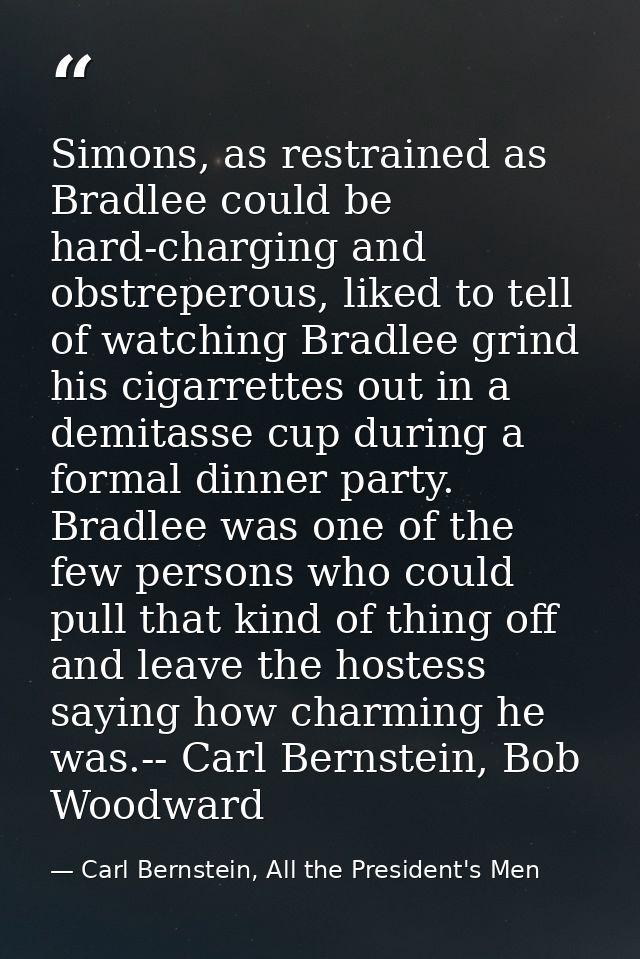 Simons, as restrained as Bradlee could be hard-charging and obstreperous, liked to tell of watching Bradlee grind his ci — Carl Bernstein, All the President's Men