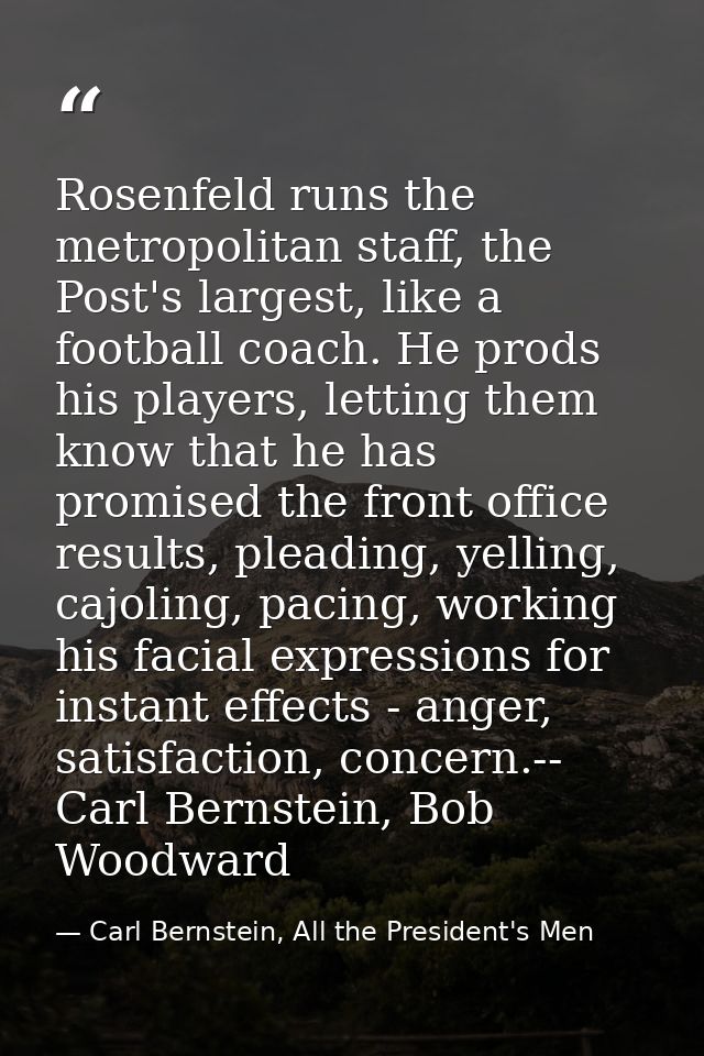 Rosenfeld runs the metropolitan staff, the Post's largest, like a football coach. He prods his players, letting them kno — Carl Bernstein, All the President's Men