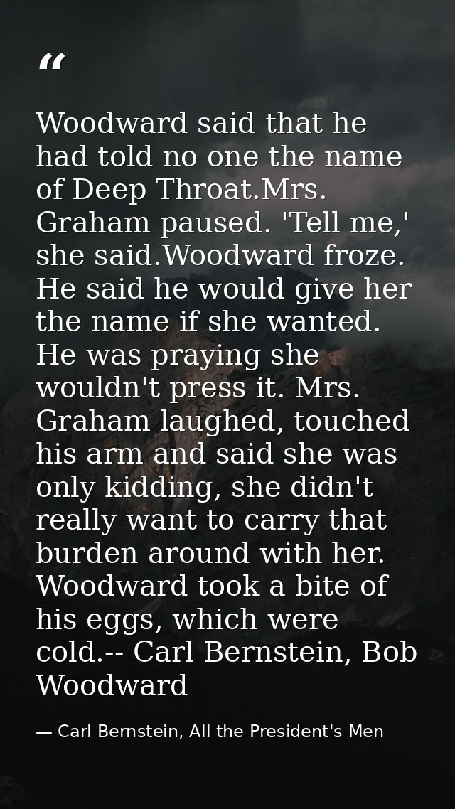 Woodward said that he had told no one the name of Deep Throat.Mrs. Graham paused. 'Tell me,' she said.Woodward froze. He — Carl Bernstein, All the President's Men