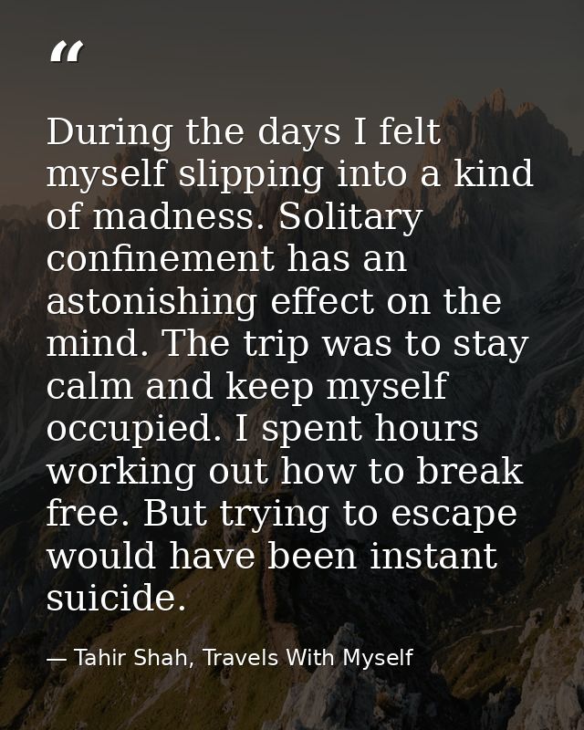 During the days I felt myself slipping into a kind of madness. Solitary confinement has an astonishing effect on the min — Tahir Shah, Travels With Myself