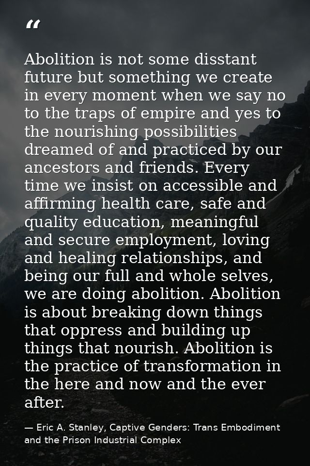 Abolition is not some disstant future but something we create in every moment when we say no to the traps of empire and  — Eric A. Stanley, Captive Genders: Trans Embodiment and the Prison Industrial Complex