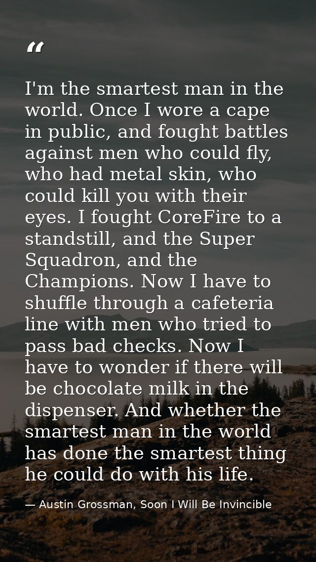 I'm the smartest man in the world. Once I wore a cape in public, and fought battles against men who could fly, who had m — Austin Grossman, Soon I Will Be Invincible