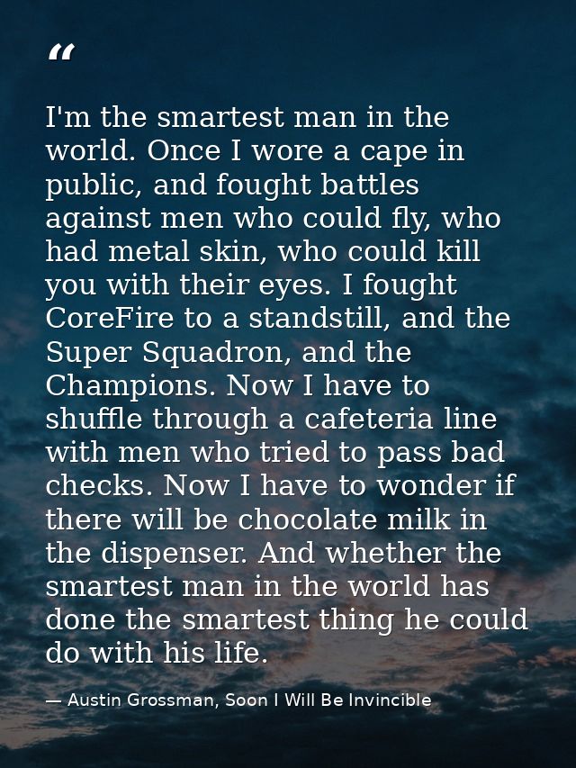 I'm the smartest man in the world. Once I wore a cape in public, and fought battles against men who could fly, who had m — Austin Grossman, Soon I Will Be Invincible