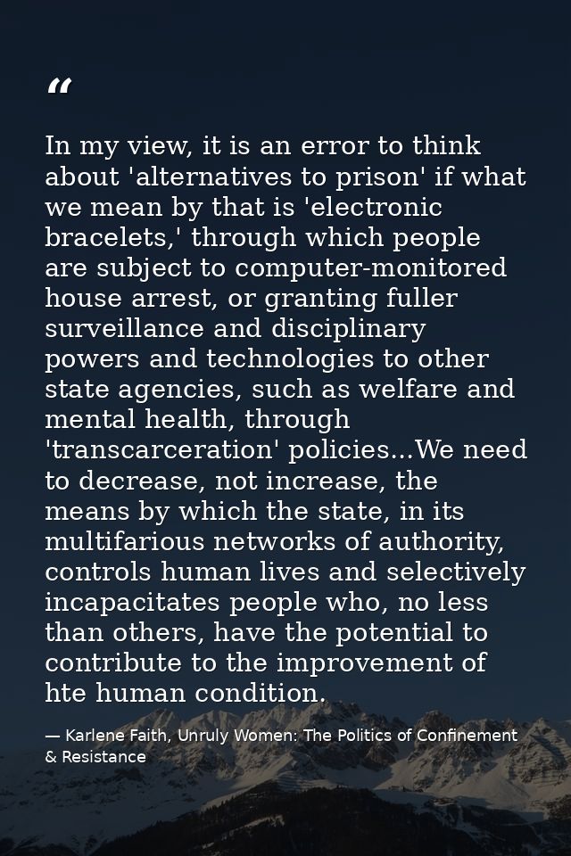In my view, it is an error to think about 'alternatives to prison' if what we mean by that is 'electronic bracelets,' th — Karlene Faith, Unruly Women: The Politics of Confinement & Resistance