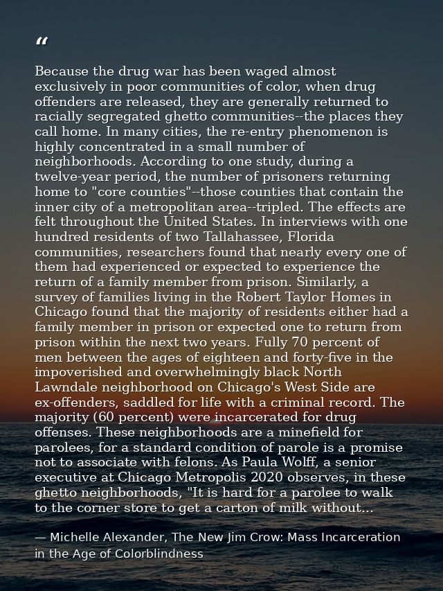 Because the drug war has been waged almost exclusively in poor communities of color, when drug offenders are released, t — Michelle Alexander, The New Jim Crow: Mass Incarceration in the Age of Colorblindness