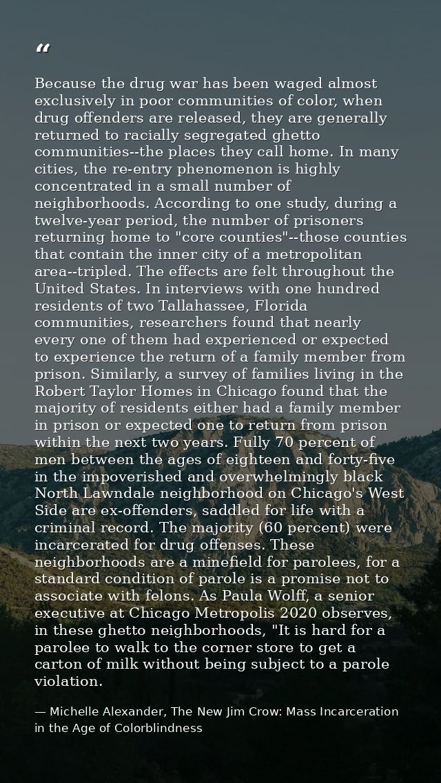 Because the drug war has been waged almost exclusively in poor communities of color, when drug offenders are released, t — Michelle Alexander, The New Jim Crow: Mass Incarceration in the Age of Colorblindness