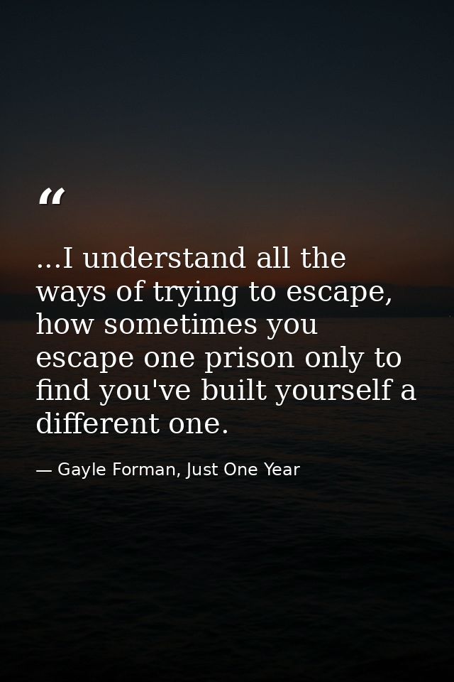 ...I understand all the ways of trying to escape, how sometimes you escape one prison only to find you've built yourself — Gayle Forman, Just One Year