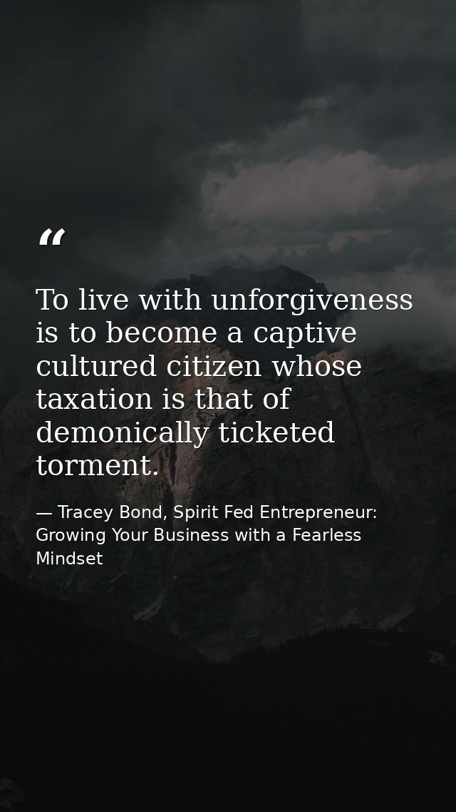 To live with unforgiveness is to become a captive cultured citizen whose taxation is that of demonically ticketed tormen — Tracey Bond, Spirit Fed Entrepreneur: Growing Your Business with a Fearless Mindset