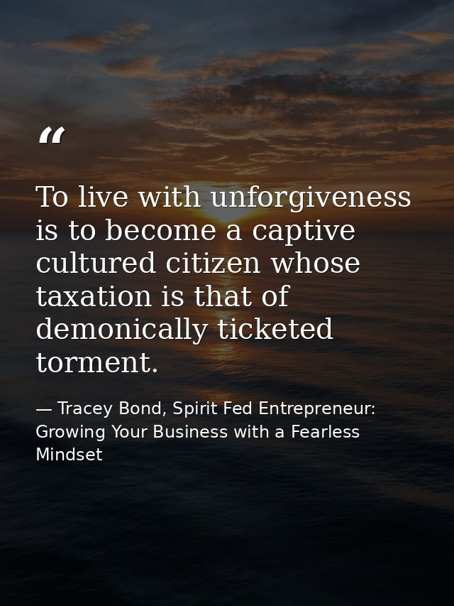 To live with unforgiveness is to become a captive cultured citizen whose taxation is that of demonically ticketed tormen — Tracey Bond, Spirit Fed Entrepreneur: Growing Your Business with a Fearless Mindset