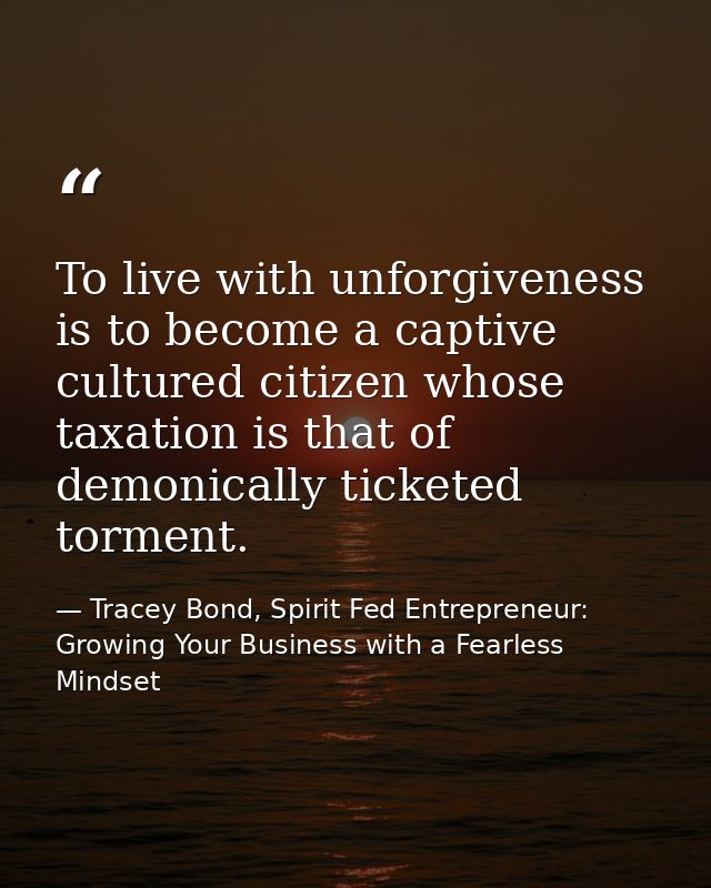 To live with unforgiveness is to become a captive cultured citizen whose taxation is that of demonically ticketed tormen — Tracey Bond, Spirit Fed Entrepreneur: Growing Your Business with a Fearless Mindset
