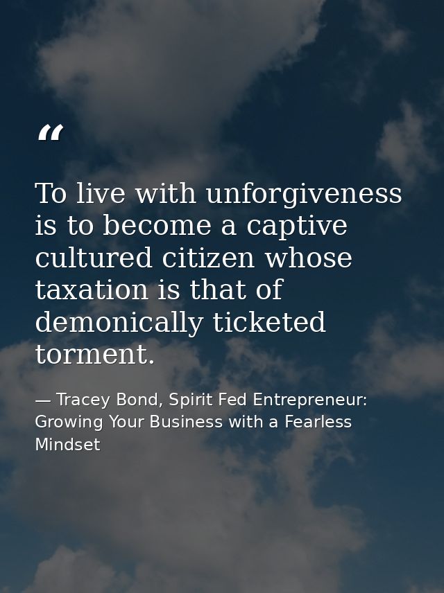 To live with unforgiveness is to become a captive cultured citizen whose taxation is that of demonically ticketed tormen — Tracey Bond, Spirit Fed Entrepreneur: Growing Your Business with a Fearless Mindset