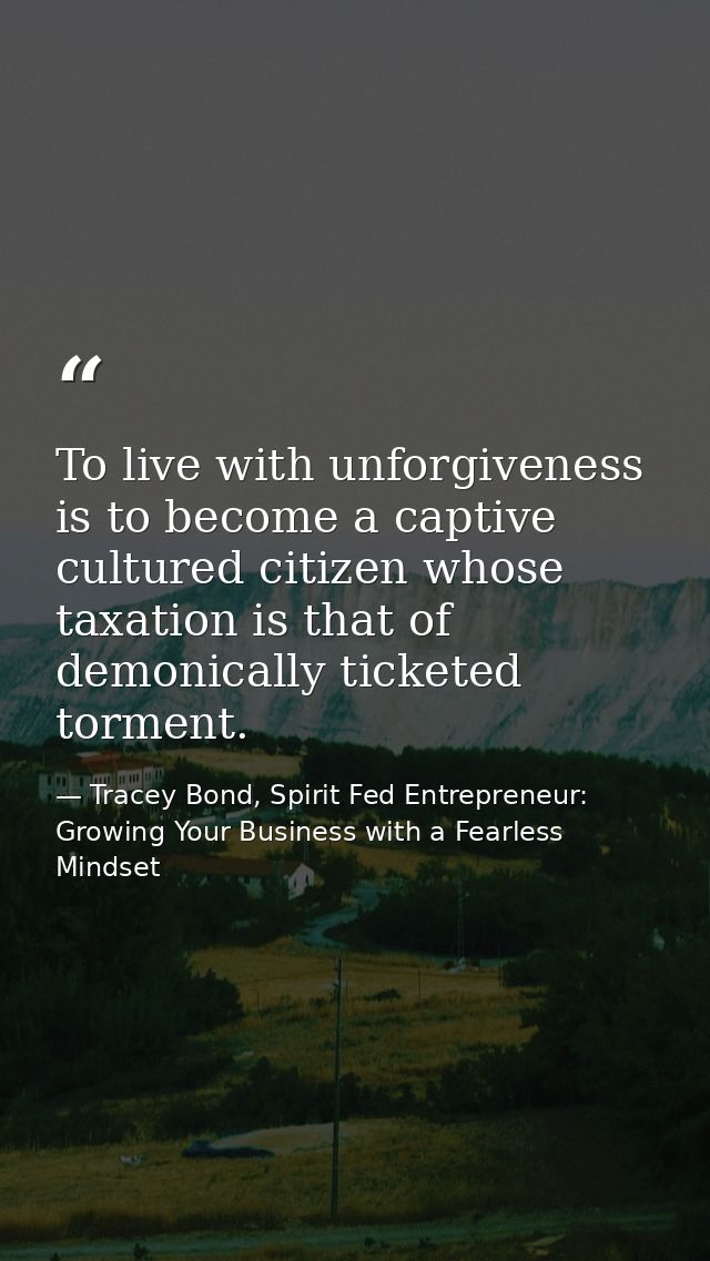 To live with unforgiveness is to become a captive cultured citizen whose taxation is that of demonically ticketed tormen — Tracey Bond, Spirit Fed Entrepreneur: Growing Your Business with a Fearless Mindset