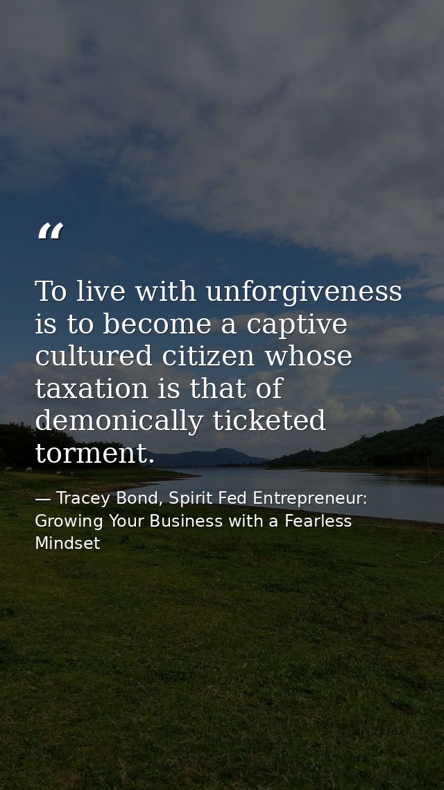 To live with unforgiveness is to become a captive cultured citizen whose taxation is that of demonically ticketed tormen — Tracey Bond, Spirit Fed Entrepreneur: Growing Your Business with a Fearless Mindset