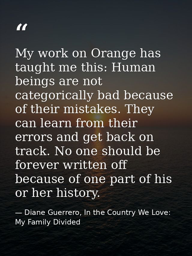 My work on Orange has taught me this: Human beings are not categorically bad because of their mistakes. They can learn f — Diane Guerrero, In the Country We Love: My Family Divided