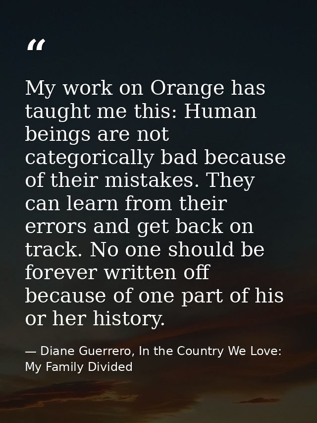 My work on Orange has taught me this: Human beings are not categorically bad because of their mistakes. They can learn f — Diane Guerrero, In the Country We Love: My Family Divided