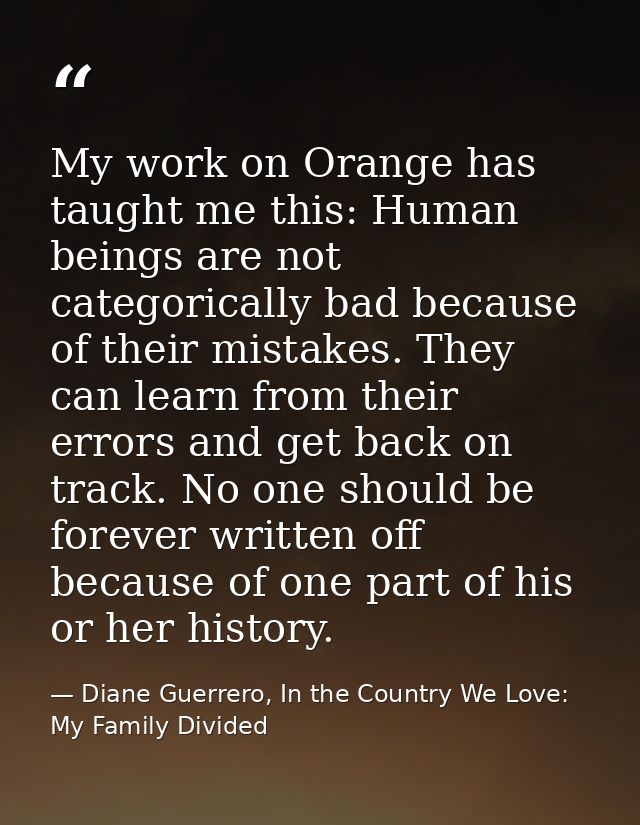 My work on Orange has taught me this: Human beings are not categorically bad because of their mistakes. They can learn f — Diane Guerrero, In the Country We Love: My Family Divided