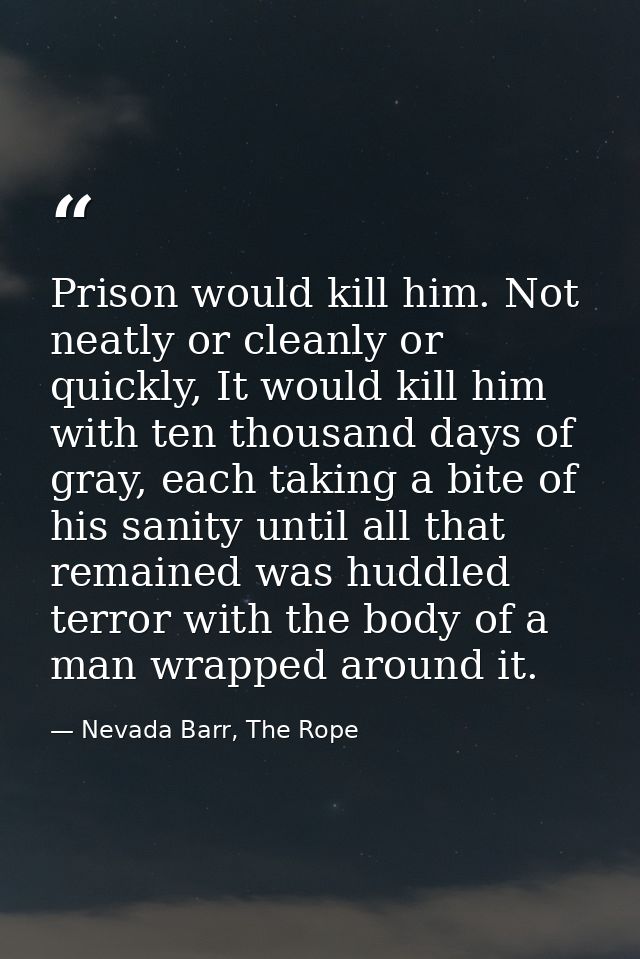 Prison would kill him. Not neatly or cleanly or quickly, It would kill him with ten thousand days of gray, each taking a — Nevada Barr, The Rope