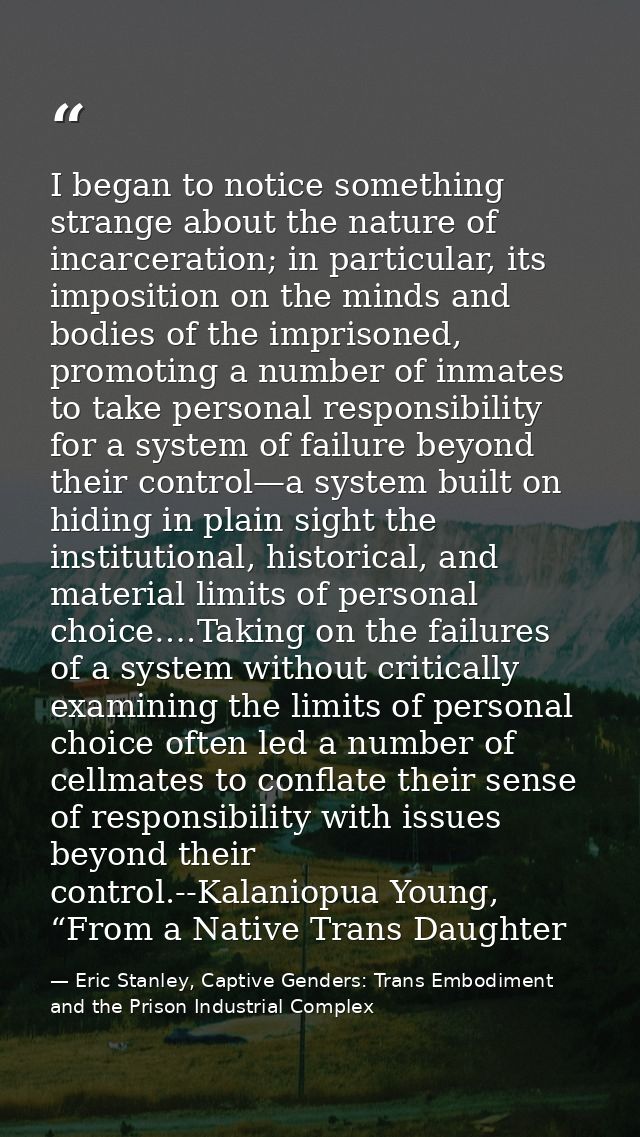 I began to notice something strange about the nature of incarceration; in particular, its imposition on the minds and bo — Eric Stanley, Captive Genders: Trans Embodiment and the Prison Industrial Complex