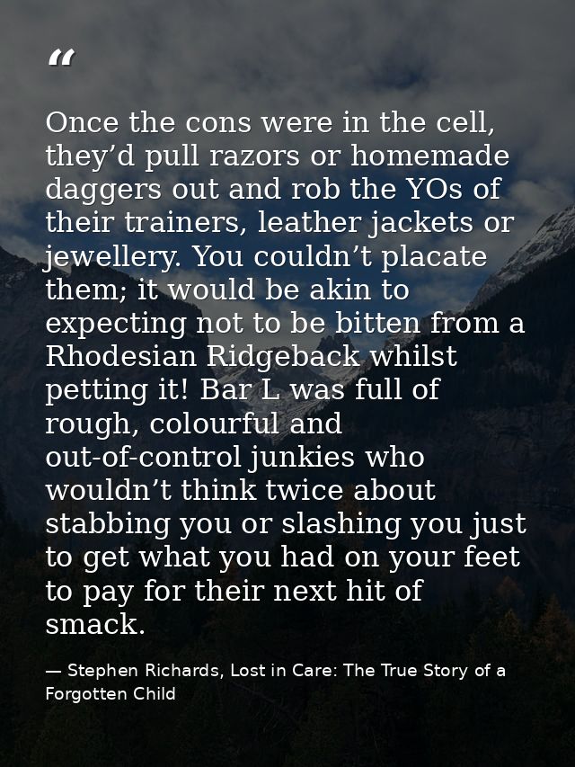 Once the cons were in the cell, they’d pull razors or homemade daggers out and rob the YOs of their trainers, leather ja — Stephen Richards, Lost in Care: The True Story of a Forgotten Child