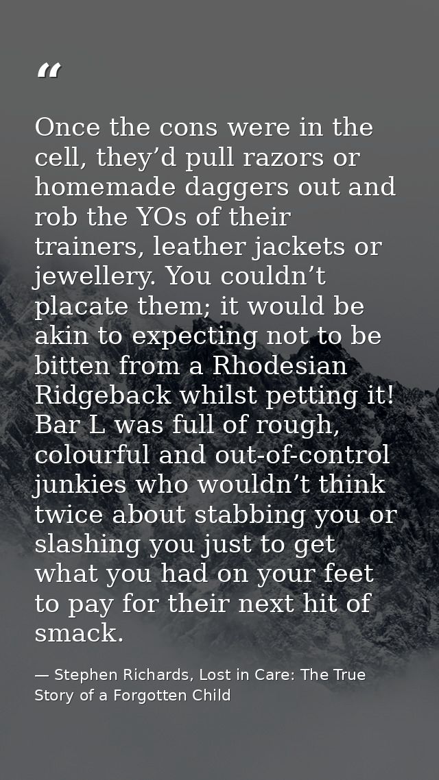 Once the cons were in the cell, they’d pull razors or homemade daggers out and rob the YOs of their trainers, leather ja — Stephen Richards, Lost in Care: The True Story of a Forgotten Child