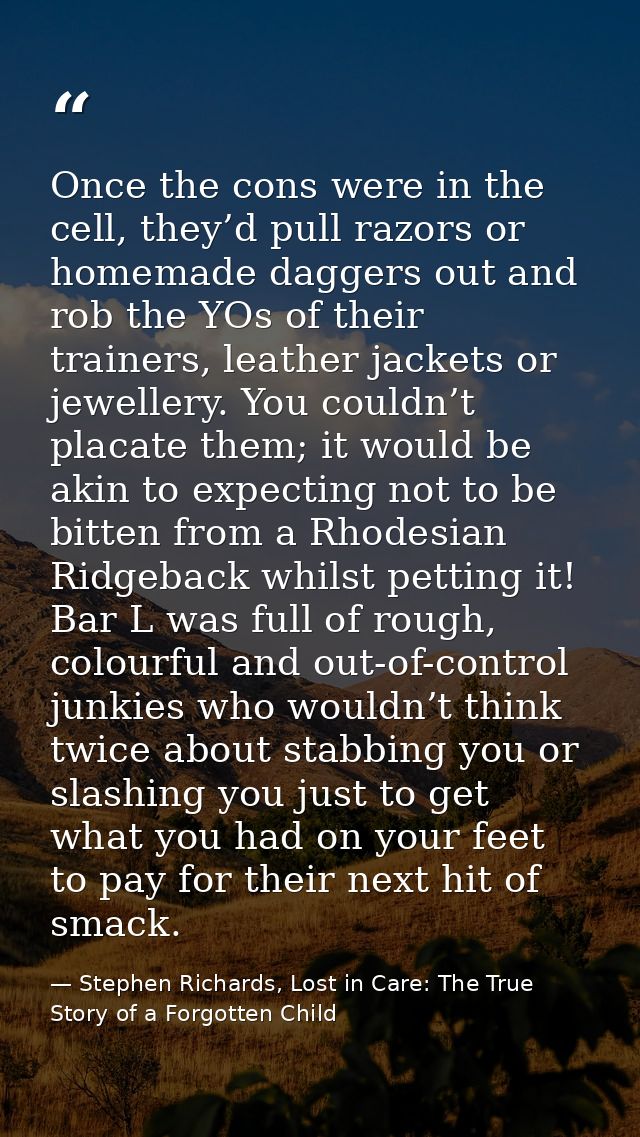 Once the cons were in the cell, they’d pull razors or homemade daggers out and rob the YOs of their trainers, leather ja — Stephen Richards, Lost in Care: The True Story of a Forgotten Child