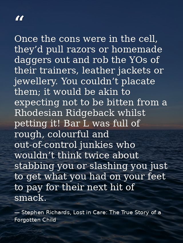Once the cons were in the cell, they’d pull razors or homemade daggers out and rob the YOs of their trainers, leather ja — Stephen Richards, Lost in Care: The True Story of a Forgotten Child