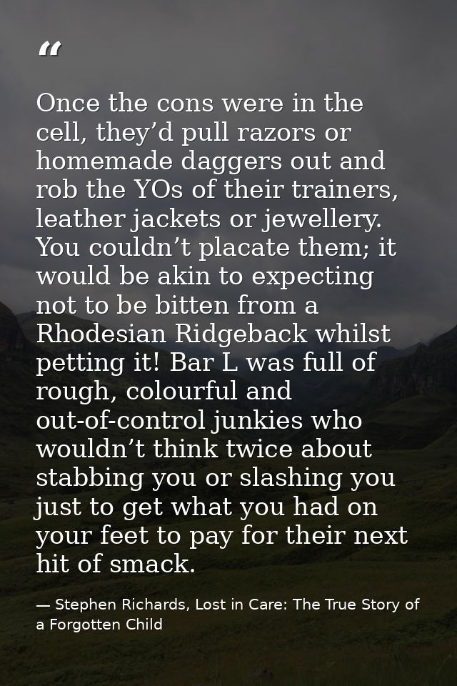 Once the cons were in the cell, they’d pull razors or homemade daggers out and rob the YOs of their trainers, leather ja — Stephen Richards, Lost in Care: The True Story of a Forgotten Child