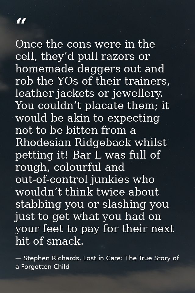 Once the cons were in the cell, they’d pull razors or homemade daggers out and rob the YOs of their trainers, leather ja — Stephen Richards, Lost in Care: The True Story of a Forgotten Child