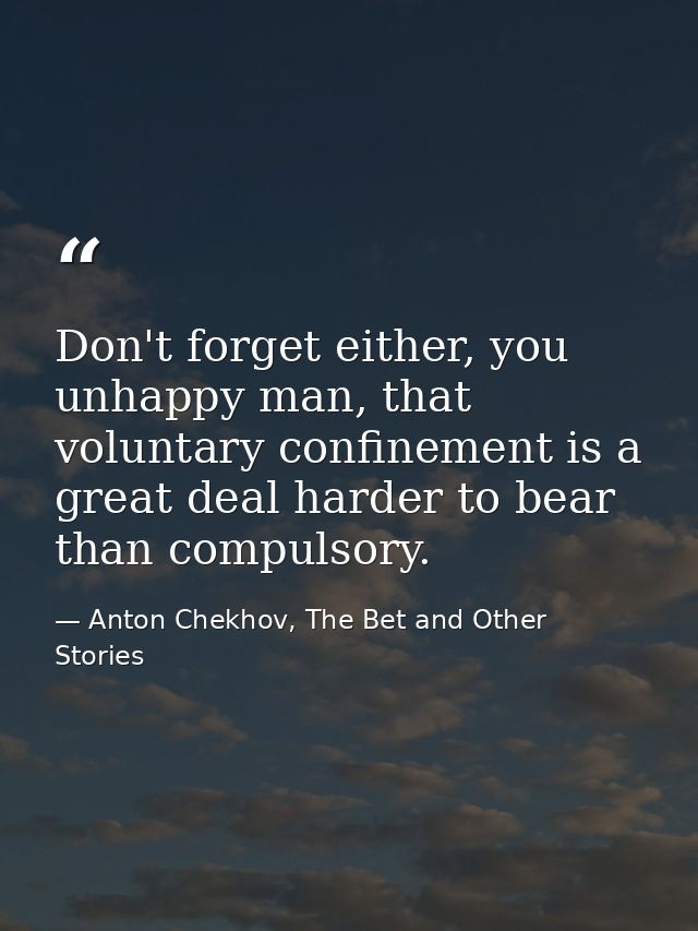 Don't forget either, you unhappy man, that voluntary confinement is a great deal harder to bear than compulsory. — Anton Chekhov, The Bet and Other Stories