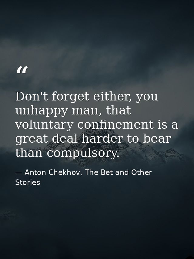 Don't forget either, you unhappy man, that voluntary confinement is a great deal harder to bear than compulsory. — Anton Chekhov, The Bet and Other Stories