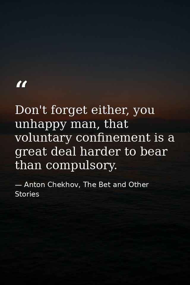 Don't forget either, you unhappy man, that voluntary confinement is a great deal harder to bear than compulsory. — Anton Chekhov, The Bet and Other Stories
