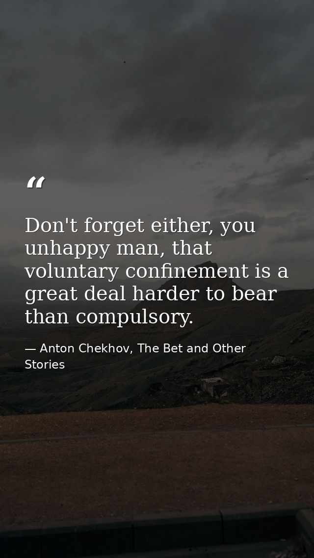 Don't forget either, you unhappy man, that voluntary confinement is a great deal harder to bear than compulsory. — Anton Chekhov, The Bet and Other Stories