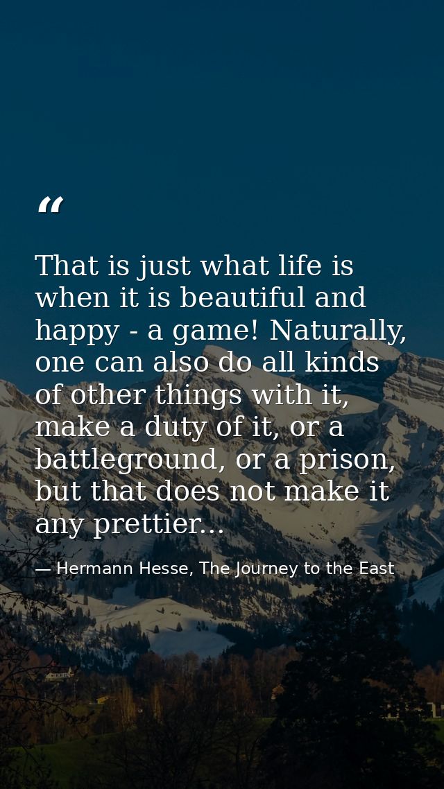 That is just what life is when it is beautiful and happy - a game! Naturally, one can also do all kinds of other things  — Hermann Hesse, The Journey to the East