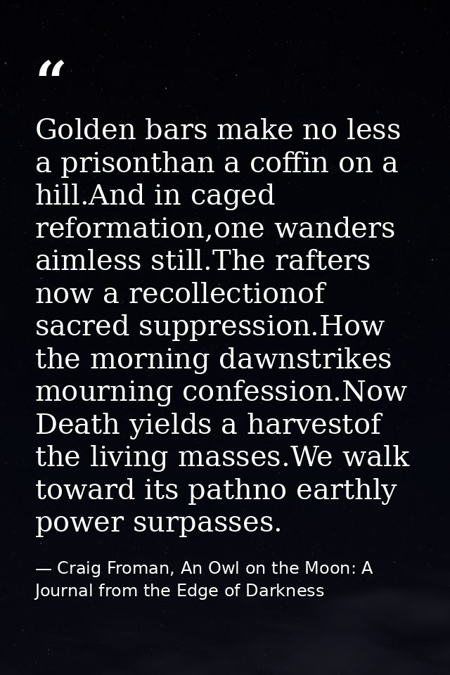 Golden bars make no less a prisonthan a coffin on a hill.And in caged reformation,one wanders aimless still.The rafters  — Craig Froman, An Owl on the Moon: A Journal from the Edge of Darkness