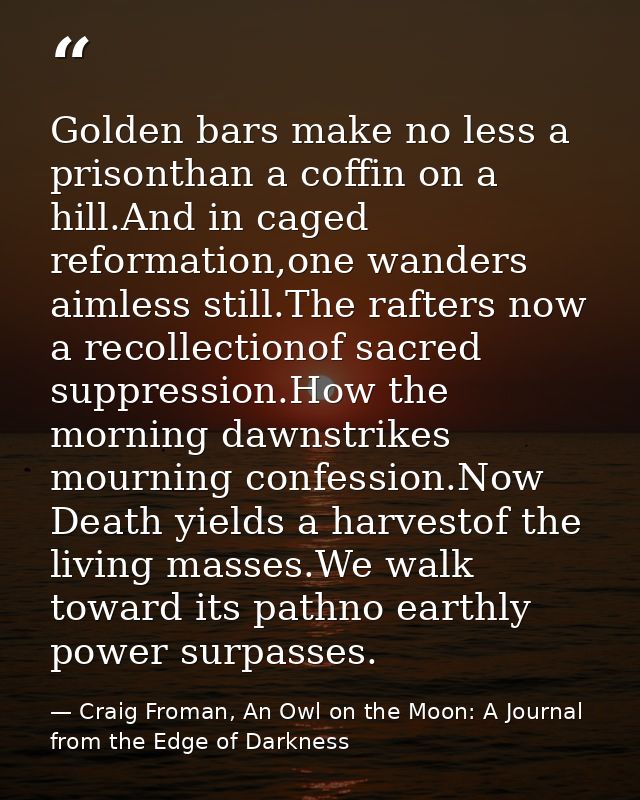 Golden bars make no less a prisonthan a coffin on a hill.And in caged reformation,one wanders aimless still.The rafters  — Craig Froman, An Owl on the Moon: A Journal from the Edge of Darkness