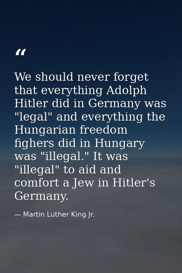 We should never forget that everything Adolph Hitler did in Germany was "legal" and everything the Hungarian freedom fig — Martin Luther King Jr.