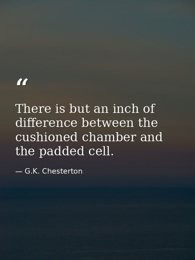 There is but an inch of difference between the cushioned chamber and the padded cell. — G.K. Chesterton