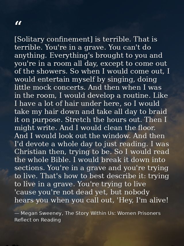 [Solitary confinement] is terrible. That is terrible. You're in a grave. You can't do anything. Everything's brought to  — Megan Sweeney, The Story Within Us: Women Prisoners Reflect on Reading
